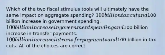 Which of the two fiscal stimulus tools will ultimately have the same impact on aggregate spending? 100 billion tax cut and100 billion increase in government spending. 100 billion increase in government spending and100 billion increase in transfer payments. 100 billion increase in transfer payments and100 billion in tax cuts. All of the choices are correct.