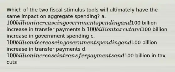 Which of the two fiscal stimulus tools will ultimately have the same impact on aggregate spending? a.100 billion increase in government spending and100 billion increase in transfer payments b.100 billion tax cut and100 billion increase in government spending c.100 billion decrease in government spending and100 billion increase in transfer payments d.100 billion increase in transfer payments and100 billion in tax cuts