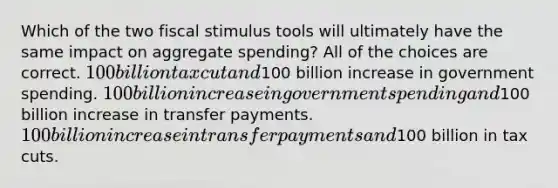 Which of the two fiscal stimulus tools will ultimately have the same impact on aggregate spending? All of the choices are correct. 100 billion tax cut and100 billion increase in government spending. 100 billion increase in government spending and100 billion increase in transfer payments. 100 billion increase in transfer payments and100 billion in tax cuts.