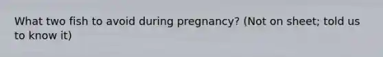 What two fish to avoid during pregnancy? (Not on sheet; told us to know it)