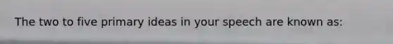 The two to five primary ideas in your speech are known as:
