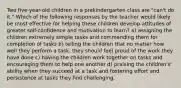 Two five-year-old children in a prekindergarten class are "can't do it." Which of the following responses by the teacher would likely be most effective for helping these children develop attitudes of greater self-confidence and motivation to learn? a) assigning the children extremely simple tasks and commending them for completion of tasks b) telling the children that no matter how well they perform a task, they should feel proud of the work they have done c) having the children work together on tasks and encouraging them to help one another d) praising the children's' ability when they succeed at a task and fostering effort and persistence at tasks they find challenging.