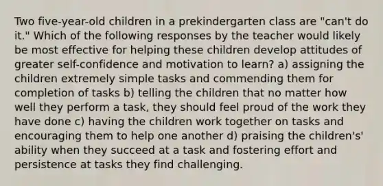 Two five-year-old children in a prekindergarten class are "can't do it." Which of the following responses by the teacher would likely be most effective for helping these children develop attitudes of greater self-confidence and motivation to learn? a) assigning the children extremely simple tasks and commending them for completion of tasks b) telling the children that no matter how well they perform a task, they should feel proud of the work they have done c) having the children work together on tasks and encouraging them to help one another d) praising the children's' ability when they succeed at a task and fostering effort and persistence at tasks they find challenging.