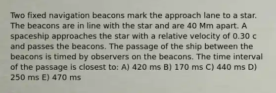 Two fixed navigation beacons mark the approach lane to a star. The beacons are in line with the star and are 40 Mm apart. A spaceship approaches the star with a relative velocity of 0.30 c and passes the beacons. The passage of the ship between the beacons is timed by observers on the beacons. The time interval of the passage is closest to: A) 420 ms B) 170 ms C) 440 ms D) 250 ms E) 470 ms