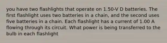 you have two flashlights that operate on 1.50-V D batteries. The first flashlight uses two batteries in a chain, and the second uses five batteries in a chain. Each flashlight has a current of 1.00 A flowing through its circuit. What power is being transferred to the bulb in each flashlight