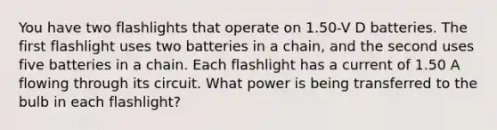 You have two flashlights that operate on 1.50-V D batteries. The first flashlight uses two batteries in a chain, and the second uses five batteries in a chain. Each flashlight has a current of 1.50 A flowing through its circuit. What power is being transferred to the bulb in each flashlight?