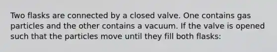 Two flasks are connected by a closed valve. One contains gas particles and the other contains a vacuum. If the valve is opened such that the particles move until they fill both flasks: