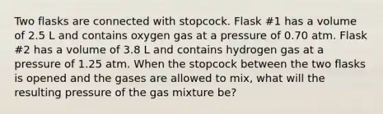 Two flasks are connected with stopcock. Flask #1 has a volume of 2.5 L and contains oxygen gas at a pressure of 0.70 atm. Flask #2 has a volume of 3.8 L and contains hydrogen gas at a pressure of 1.25 atm. When the stopcock between the two flasks is opened and the gases are allowed to mix, what will the resulting pressure of the gas mixture be?