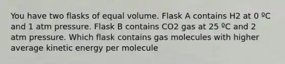 You have two flasks of equal volume. Flask A contains H2 at 0 ºC and 1 atm pressure. Flask B contains CO2 gas at 25 ºC and 2 atm pressure. Which flask contains gas molecules with higher average kinetic energy per molecule