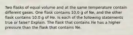 Two flasks of equal volume and at the same temperature contain different gases. One flask contains 10.0 g of Ne, and the other flask contains 10.0 g of He. Is each of the following statements true or false? Explain. The flask that contains He has a higher pressure than the flask that contains Ne.