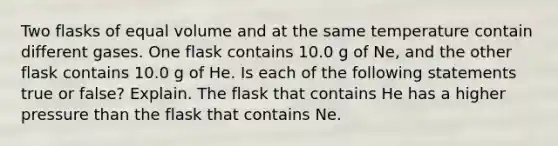 Two flasks of equal volume and at the same temperature contain different gases. One flask contains 10.0 g of Ne, and the other flask contains 10.0 g of He. Is each of the following statements true or false? Explain. The flask that contains He has a higher pressure than the flask that contains Ne.