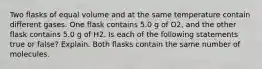 Two flasks of equal volume and at the same temperature contain different gases. One flask contains 5.0 g of O2, and the other flask contains 5.0 g of H2. Is each of the following statements true or false? Explain. Both flasks contain the same number of molecules.