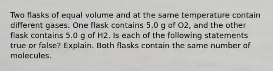 Two flasks of equal volume and at the same temperature contain different gases. One flask contains 5.0 g of O2, and the other flask contains 5.0 g of H2. Is each of the following statements true or false? Explain. Both flasks contain the same number of molecules.