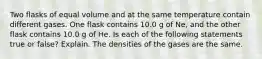 Two flasks of equal volume and at the same temperature contain different gases. One flask contains 10.0 g of Ne, and the other flask contains 10.0 g of He. Is each of the following statements true or false? Explain. The densities of the gases are the same.