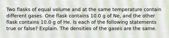 Two flasks of equal volume and at the same temperature contain different gases. One flask contains 10.0 g of Ne, and the other flask contains 10.0 g of He. Is each of the following statements true or false? Explain. The densities of the gases are the same.