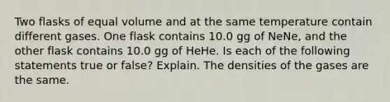 Two flasks of equal volume and at the same temperature contain different gases. One flask contains 10.0 gg of NeNe, and the other flask contains 10.0 gg of HeHe. Is each of the following statements true or false? Explain. The densities of the gases are the same.