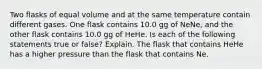 Two flasks of equal volume and at the same temperature contain different gases. One flask contains 10.0 gg of NeNe, and the other flask contains 10.0 gg of HeHe. Is each of the following statements true or false? Explain. The flask that contains HeHe has a higher pressure than the flask that contains Ne.