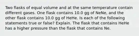 Two flasks of equal volume and at the same temperature contain different gases. One flask contains 10.0 gg of NeNe, and the other flask contains 10.0 gg of HeHe. Is each of the following statements true or false? Explain. The flask that contains HeHe has a higher pressure than the flask that contains Ne.