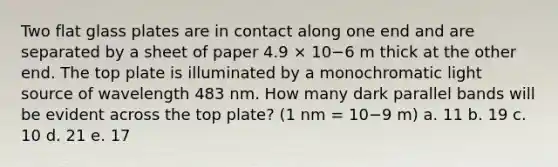 Two flat glass plates are in contact along one end and are separated by a sheet of paper 4.9 × 10−6 m thick at the other end. The top plate is illuminated by a monochromatic light source of wavelength 483 nm. How many dark parallel bands will be evident across the top plate? (1 nm = 10−9 m) a. 11 b. 19 c. 10 d. 21 e. 17