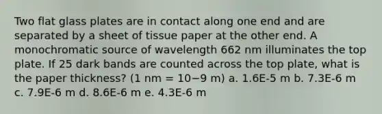 Two flat glass plates are in contact along one end and are separated by a sheet of tissue paper at the other end. A monochromatic source of wavelength 662 nm illuminates the top plate. If 25 dark bands are counted across the top plate, what is the paper thickness? (1 nm = 10−9 m) a. 1.6E-5 m b. 7.3E-6 m c. 7.9E-6 m d. 8.6E-6 m e. 4.3E-6 m