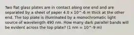 Two flat glass plates are in contact along one end and are separated by a sheet of paper 4.0 x 10^-6 m thick at the other end. The top plate is illuminated by a monochromatic light source of wavelength 490 nm. How many dark parallel bands will be evident across the top plate? (1 nm = 10^-9 m)