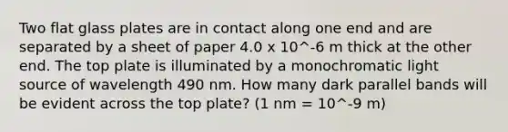 Two flat glass plates are in contact along one end and are separated by a sheet of paper 4.0 x 10^-6 m thick at the other end. The top plate is illuminated by a monochromatic light source of wavelength 490 nm. How many dark parallel bands will be evident across the top plate? (1 nm = 10^-9 m)