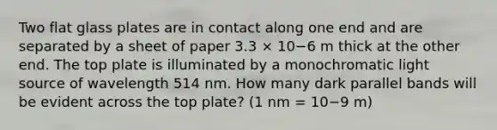 Two flat glass plates are in contact along one end and are separated by a sheet of paper 3.3 × 10−6 m thick at the other end. The top plate is illuminated by a monochromatic light source of wavelength 514 nm. How many dark parallel bands will be evident across the top plate? (1 nm = 10−9 m)