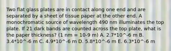 Two flat glass plates are in contact along one end and are separated by a sheet of tissue paper at the other end. A monochromatic source of wavelength 490 nm illuminates the top plate. If 21 dark bands are counted across the top plate, what is the paper thickness? (1 nm = 10-9 m) A. 2.7*10^-6 m B. 3.4*10^-6 m C. 4.9*10^-6 m D. 5.8*10^-6 m E. 6.3*10^-6 m