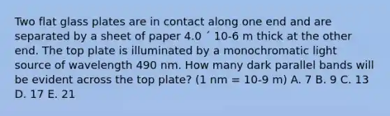 Two flat glass plates are in contact along one end and are separated by a sheet of paper 4.0 ´ 10-6 m thick at the other end. The top plate is illuminated by a monochromatic light source of wavelength 490 nm. How many dark parallel bands will be evident across the top plate? (1 nm = 10-9 m) A. 7 B. 9 C. 13 D. 17 E. 21