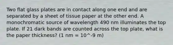 Two flat glass plates are in contact along one end and are separated by a sheet of tissue paper at the other end. A monochromatic source of wavelength 490 nm illuminates the top plate. If 21 dark bands are counted across the top plate, what is the paper thickness? (1 nm = 10^-9 m)