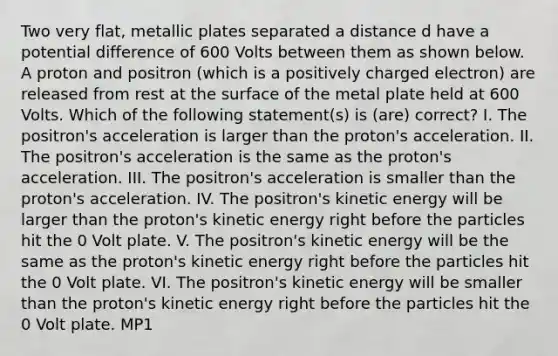 Two very flat, metallic plates separated a distance d have a potential difference of 600 Volts between them as shown below. A proton and positron (which is a positively charged electron) are released from rest at the surface of the metal plate held at 600 Volts. Which of the following statement(s) is (are) correct? I. The positron's acceleration is larger than the proton's acceleration. II. The positron's acceleration is the same as the proton's acceleration. III. The positron's acceleration is smaller than the proton's acceleration. IV. The positron's kinetic energy will be larger than the proton's kinetic energy right before the particles hit the 0 Volt plate. V. The positron's kinetic energy will be the same as the proton's kinetic energy right before the particles hit the 0 Volt plate. VI. The positron's kinetic energy will be smaller than the proton's kinetic energy right before the particles hit the 0 Volt plate. MP1