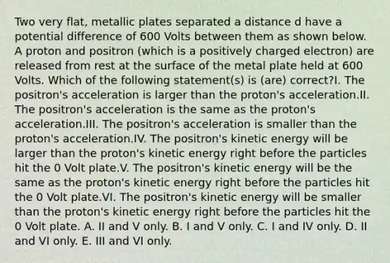 Two very flat, metallic plates separated a distance d have a potential difference of 600 Volts between them as shown below. A proton and positron (which is a positively charged electron) are released from rest at the surface of the metal plate held at 600 Volts. Which of the following statement(s) is (are) correct?I. The positron's acceleration is larger than the proton's acceleration.II. The positron's acceleration is the same as the proton's acceleration.III. The positron's acceleration is smaller than the proton's acceleration.IV. The positron's kinetic energy will be larger than the proton's kinetic energy right before the particles hit the 0 Volt plate.V. The positron's kinetic energy will be the same as the proton's kinetic energy right before the particles hit the 0 Volt plate.VI. The positron's kinetic energy will be smaller than the proton's kinetic energy right before the particles hit the 0 Volt plate. A. II and V only. B. I and V only. C. I and IV only. D. II and VI only. E. III and VI only.