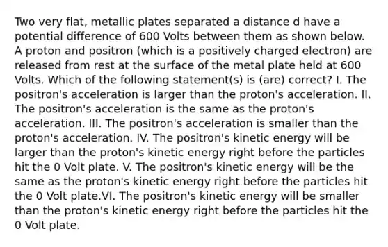 Two very flat, metallic plates separated a distance d have a potential difference of 600 Volts between them as shown below. A proton and positron (which is a positively charged electron) are released from rest at the surface of the metal plate held at 600 Volts. Which of the following statement(s) is (are) correct? I. The positron's acceleration is larger than the proton's acceleration. II. The positron's acceleration is the same as the proton's acceleration. III. The positron's acceleration is smaller than the proton's acceleration. IV. The positron's kinetic energy will be larger than the proton's kinetic energy right before the particles hit the 0 Volt plate. V. The positron's kinetic energy will be the same as the proton's kinetic energy right before the particles hit the 0 Volt plate.VI. The positron's kinetic energy will be smaller than the proton's kinetic energy right before the particles hit the 0 Volt plate.