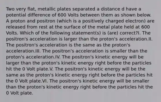 Two very flat, metallic plates separated a distance d have a potential difference of 600 Volts between them as shown below. A proton and positron (which is a positively charged electron) are released from rest at the surface of the metal plate held at 600 Volts. Which of the following statement(s) is (are) correct?I. The positron's acceleration is larger than the proton's acceleration.II. The positron's acceleration is the same as the proton's acceleration.III. The positron's acceleration is smaller than the proton's acceleration.IV. The positron's kinetic energy will be larger than the proton's kinetic energy right before the particles hit the 0 Volt plate.V. The positron's kinetic energy will be the same as the proton's kinetic energy right before the particles hit the 0 Volt plate.VI. The positron's kinetic energy will be smaller than the proton's kinetic energy right before the particles hit the 0 Volt plate.