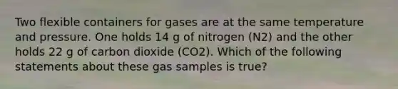 Two flexible containers for gases are at the same temperature and pressure. One holds 14 g of nitrogen (N2) and the other holds 22 g of carbon dioxide (CO2). Which of the following statements about these gas samples is true?