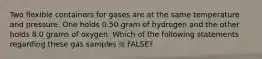 Two flexible containers for gases are at the same temperature and pressure. One holds 0.50 gram of hydrogen and the other holds 8.0 grams of oxygen. Which of the following statements regarding these gas samples is FALSE?