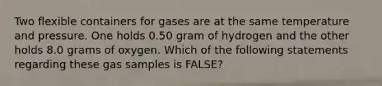 Two flexible containers for gases are at the same temperature and pressure. One holds 0.50 gram of hydrogen and the other holds 8.0 grams of oxygen. Which of the following statements regarding these gas samples is FALSE?