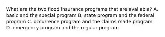 What are the two flood insurance programs that are available? A. basic and the special program B. state program and the federal program C. occurrence program and the claims-made program D. emergency program and the regular program