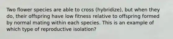 Two flower species are able to cross (hybridize), but when they do, their offspring have low fitness relative to offspring formed by normal mating within each species. This is an example of which type of reproductive isolation?