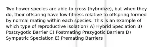 Two flower species are able to cross (hybridize), but when they do, their offspring have low fitness relative to offspring formed by normal mating within each species. This is an example of which type of reproductive isolation? A) Hybrid Speciation B) Postzygotic Barrier C) Postmating Prezygotic Barriers D) Sympatric Speciation E) Premating Barriers