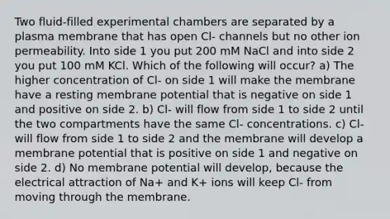 Two fluid-filled experimental chambers are separated by a plasma membrane that has open Cl- channels but no other ion permeability. Into side 1 you put 200 mM NaCl and into side 2 you put 100 mM KCl. Which of the following will occur? a) The higher concentration of Cl- on side 1 will make the membrane have a resting membrane potential that is negative on side 1 and positive on side 2. b) Cl- will flow from side 1 to side 2 until the two compartments have the same Cl- concentrations. c) Cl- will flow from side 1 to side 2 and the membrane will develop a membrane potential that is positive on side 1 and negative on side 2. d) No membrane potential will develop, because the electrical attraction of Na+ and K+ ions will keep Cl- from moving through the membrane.