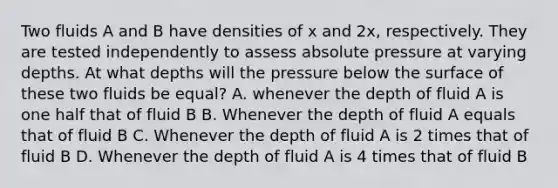 Two fluids A and B have densities of x and 2x, respectively. They are tested independently to assess absolute pressure at varying depths. At what depths will the pressure below the surface of these two fluids be equal? A. whenever the depth of fluid A is one half that of fluid B B. Whenever the depth of fluid A equals that of fluid B C. Whenever the depth of fluid A is 2 times that of fluid B D. Whenever the depth of fluid A is 4 times that of fluid B