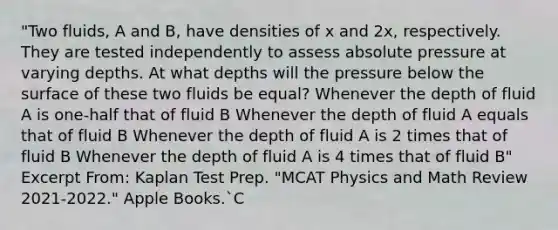 "Two fluids, A and B, have densities of x and 2x, respectively. They are tested independently to assess absolute pressure at varying depths. At what depths will the pressure below the surface of these two fluids be equal? Whenever the depth of fluid A is one-half that of fluid B Whenever the depth of fluid A equals that of fluid B Whenever the depth of fluid A is 2 times that of fluid B Whenever the depth of fluid A is 4 times that of fluid B" Excerpt From: Kaplan Test Prep. "MCAT Physics and Math Review 2021-2022." Apple Books.`C