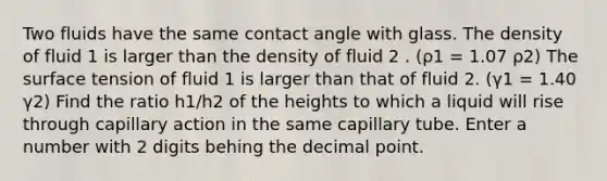 Two fluids have the same contact angle with glass. The density of fluid 1 is larger than the density of fluid 2 . (ρ1 = 1.07 ρ2) The surface tension of fluid 1 is larger than that of fluid 2. (γ1 = 1.40 γ2) Find the ratio h1/h2 of the heights to which a liquid will rise through capillary action in the same capillary tube. Enter a number with 2 digits behing the decimal point.