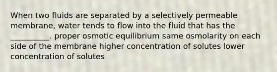 When two fluids are separated by a selectively permeable membrane, water tends to flow into the fluid that has the __________. proper osmotic equilibrium same osmolarity on each side of the membrane higher concentration of solutes lower concentration of solutes