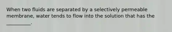 When two fluids are separated by a selectively permeable membrane, water tends to flow into the solution that has the __________.