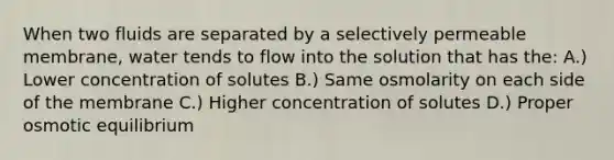 When two fluids are separated by a selectively permeable membrane, water tends to flow into the solution that has the: A.) Lower concentration of solutes B.) Same osmolarity on each side of the membrane C.) Higher concentration of solutes D.) Proper osmotic equilibrium