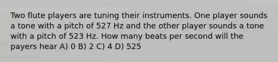 Two flute players are tuning their instruments. One player sounds a tone with a pitch of 527 Hz and the other player sounds a tone with a pitch of 523 Hz. How many beats per second will the payers hear A) 0 B) 2 C) 4 D) 525