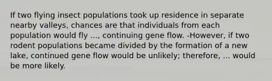 If two flying insect populations took up residence in separate nearby valleys, chances are that individuals from each population would fly ..., continuing gene flow. -However, if two rodent populations became divided by the formation of a new lake, continued gene flow would be unlikely; therefore, ... would be more likely.