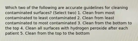 Which two of the following are accurate guidelines for cleaning contaminated surfaces? (Select two) 1. Clean from most contaminated to least contaminated 2. Clean from least contaminated to most contaminated 3. Clean from the bottom to the top 4. Clean all surfaces with hydrogen peroxide after each patient 5. Clean from the top to the bottom